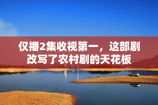 仅播2集收视第一，这部剧改写了农村剧的天花板