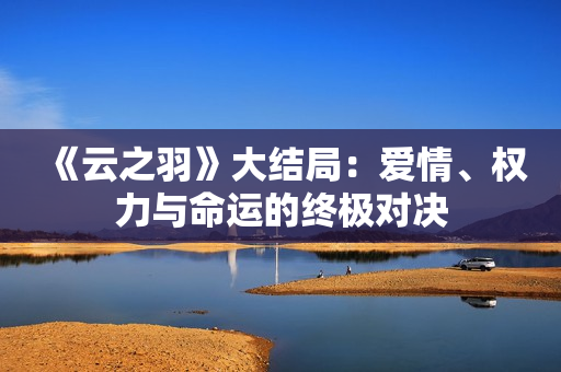 《云之羽》大结局：爱情、权力与命运的终极对决