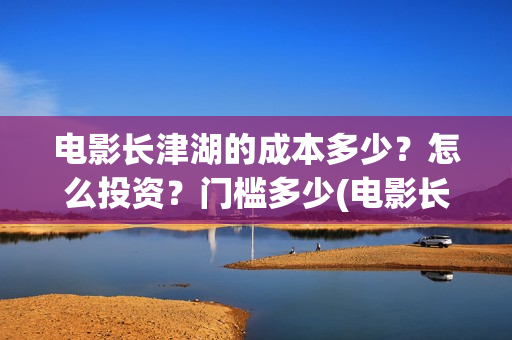 电影长津湖的成本多少？怎么投资？门槛多少(电影长津湖讲述的是)