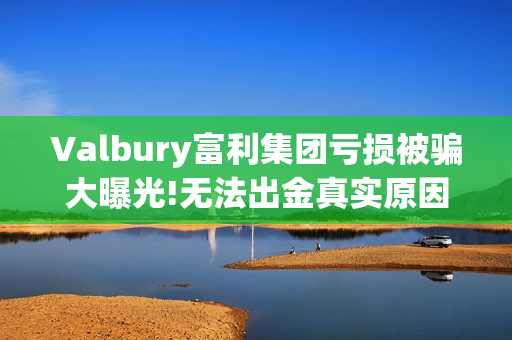Valbury富利集团亏损被骗大曝光!无法出金真实原因揭晓(富利科技集团)