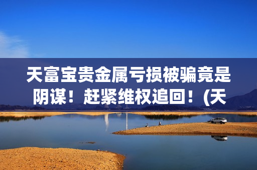 天富宝贵金属亏损被骗竟是阴谋！赶紧维权追回！(天富宝交易所)