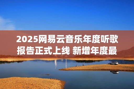 2025网易云音乐年度听歌报告正式上线 新增年度最爱专辑最爱歌手榜等创新维度(2025网易云音乐兑换码(没过期))