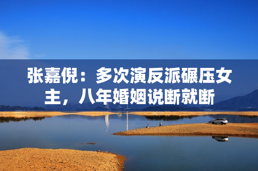 张嘉倪：多次演反派碾压女主，八年婚姻说断就断