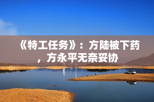 《特工任务》：方陆被下药，方永平无奈妥协