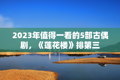 2023年值得一看的5部古偶剧，《莲花楼》排第三