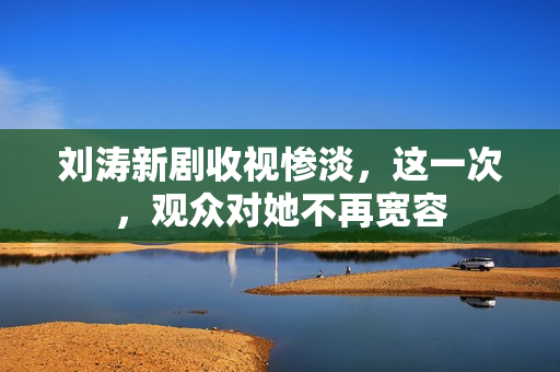 刘涛新剧收视惨淡，这一次，观众对她不再宽容