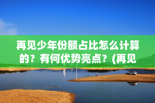 再见少年份额占比怎么计算的？有何优势亮点？(再见少年 成本)