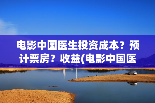 电影中国医生投资成本？预计票房？收益(电影中国医生遭投诉)