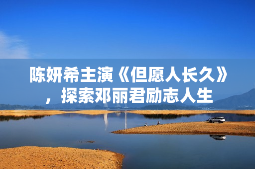 陈妍希主演《但愿人长久》，探索邓丽君励志人生