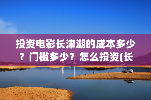 投资电影长津湖的成本多少？门槛多少？怎么投资(长津湖电影最大投资方)