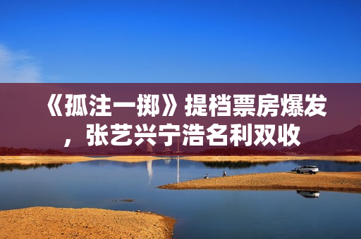 《孤注一掷》提档票房爆发，张艺兴宁浩名利双收