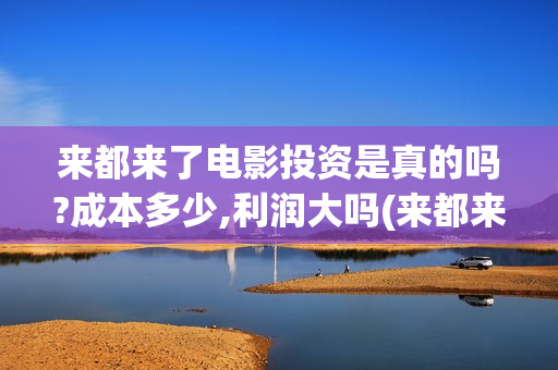 来都来了电影投资是真的吗?成本多少,利润大吗(来都来了电影版)