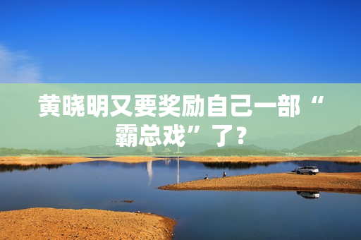 黄晓明又要奖励自己一部“霸总戏”了？