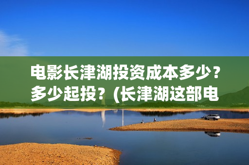 电影长津湖投资成本多少？多少起投？(长津湖这部电影投资了多少钱)