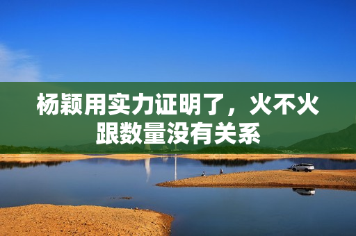 杨颖用实力证明了，火不火跟数量没有关系