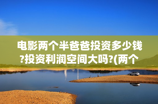 电影两个半爸爸投资多少钱?投资利润空间大吗?(两个半爸爸上映时间)
