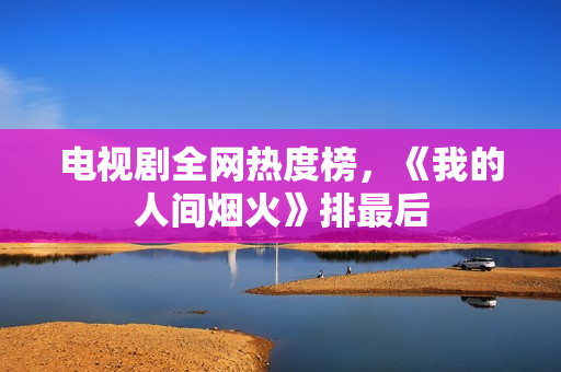 电视剧全网热度榜，《我的人间烟火》排最后