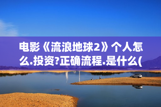 电影《流浪地球2》个人怎么.投资?正确流程.是什么(电影流浪地球2)