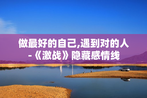 做最好的自己,遇到对的人-《激战》隐藏感情线