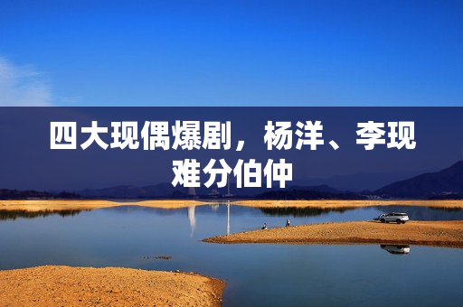 四大现偶爆剧，杨洋、李现难分伯仲
