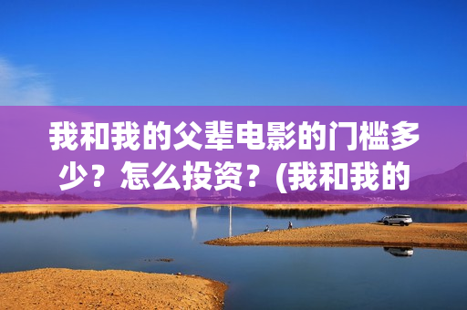 我和我的父辈电影的门槛多少？怎么投资？(我和我的父辈电影免费播放完整版观后感)