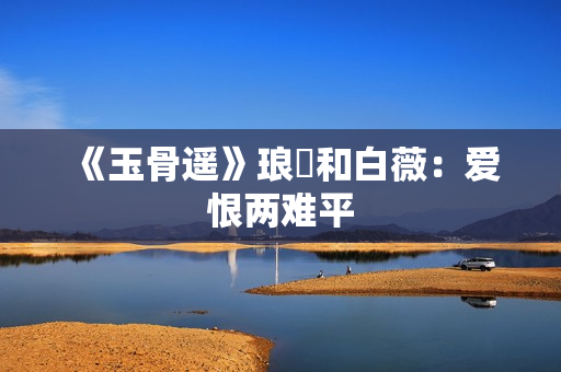 《玉骨遥》琅玕和白薇：爱恨两难平