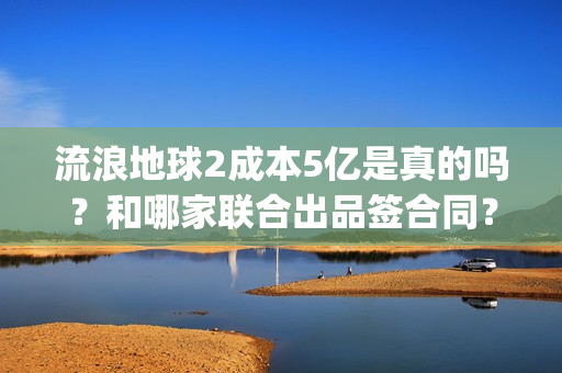 流浪地球2成本5亿是真的吗？和哪家联合出品签合同？怎么签？(流浪地球2剧情推测)