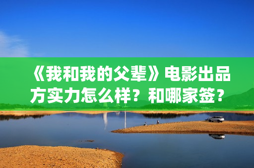 《我和我的父辈》电影出品方实力怎么样？和哪家签？(我和我的父辈电影免费播放完整版观后感)
