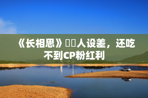 《长相思》玱玹人设差，还吃不到CP粉红利