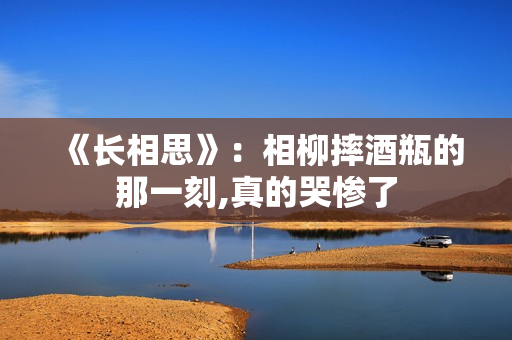 《长相思》：相柳摔酒瓶的那一刻,真的哭惨了