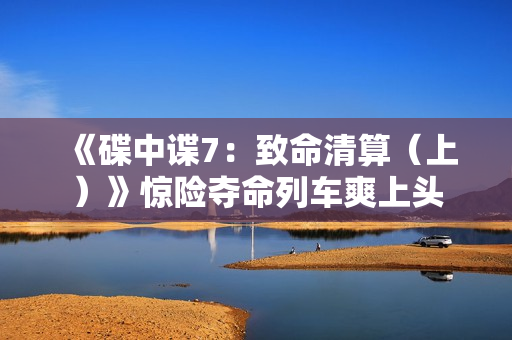 《碟中谍7：致命清算（上）》惊险夺命列车爽上头