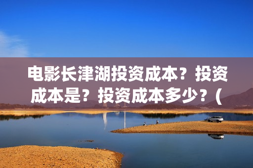 电影长津湖投资成本？投资成本是？投资成本多少？(电影长津湖投资公司)