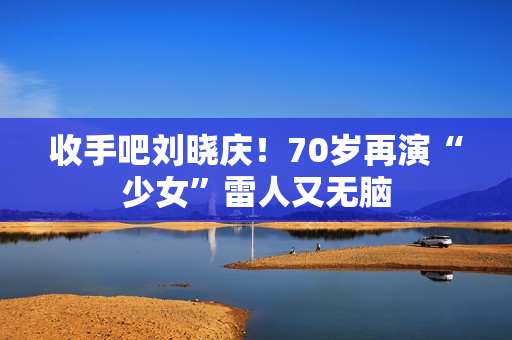 收手吧刘晓庆！70岁再演“少女”雷人又无脑
