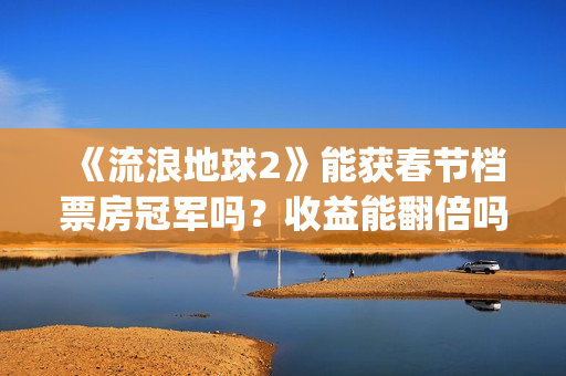 《流浪地球2》能获春节档票房冠军吗？收益能翻倍吗？投资意义大吗？(流浪地球2演员表全部名单)