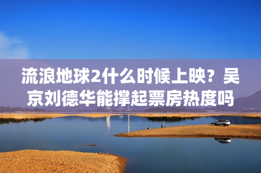 流浪地球2什么时候上映？吴京刘德华能撑起票房热度吗？分账周期多久(流浪地球什么时候写的)