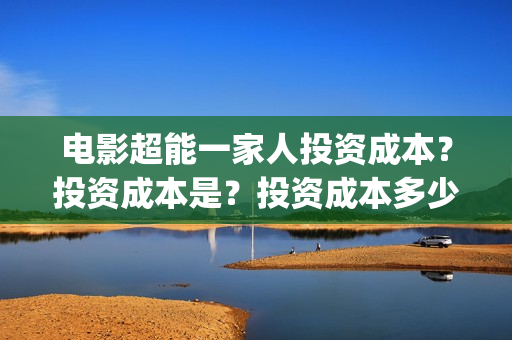 电影超能一家人投资成本？投资成本是？投资成本多少？(电影超能一家人沈腾免费观看国语版)