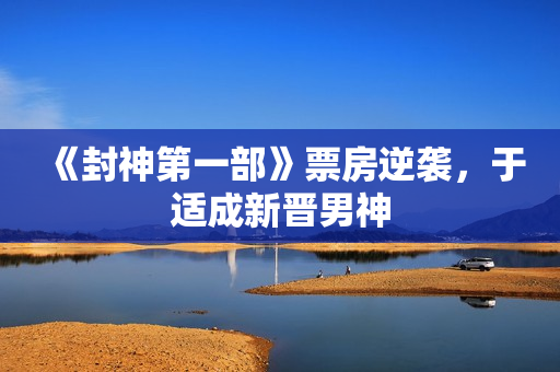 《封神第一部》票房逆袭，于适成新晋男神