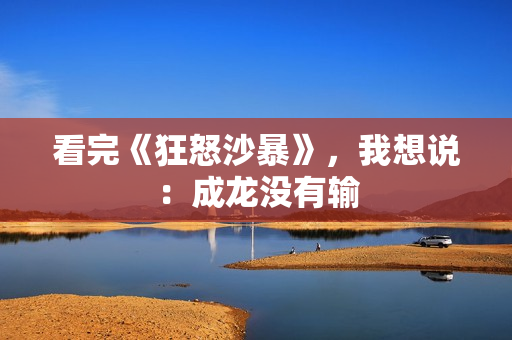 看完《狂怒沙暴》，我想说：成龙没有输