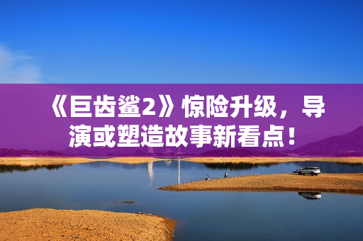 《巨齿鲨2》惊险升级，导演或塑造故事新看点！