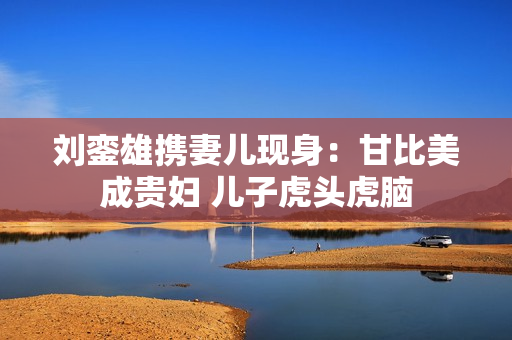 刘銮雄携妻儿现身：甘比美成贵妇 儿子虎头虎脑