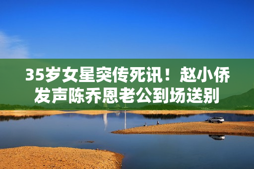 35岁女星突传死讯！赵小侨发声陈乔恩老公到场送别