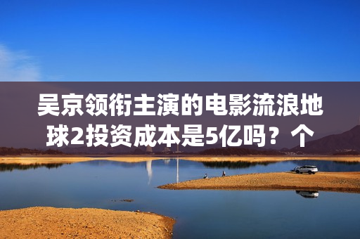 吴京领衔主演的电影流浪地球2投资成本是5亿吗？个人怎么参与投资？(吴京演的电影片)