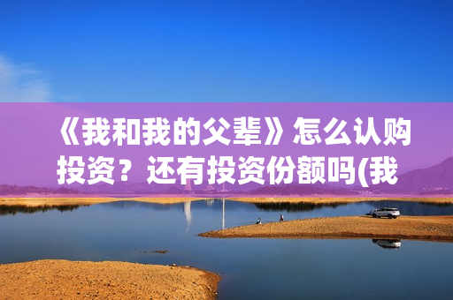 《我和我的父辈》怎么认购投资？还有投资份额吗(我和我的父辈剧情介绍)