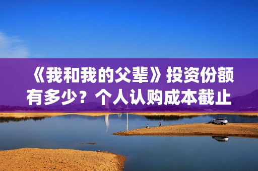 《我和我的父辈》投资份额有多少？个人认购成本截止了吗？怎么参与(《我和我的父辈》电影免费观看)