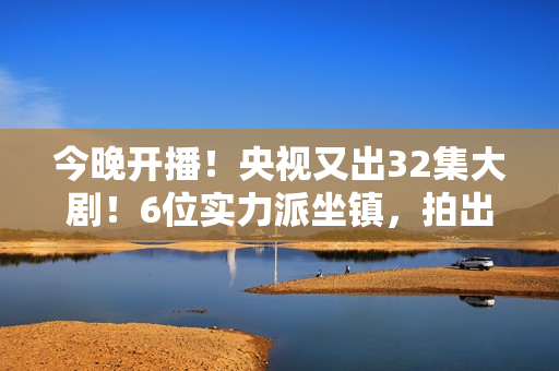 今晚开播！央视又出32集大剧！6位实力派坐镇，拍出了国产剧良心