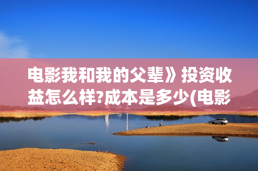 电影我和我的父辈》投资收益怎么样?成本是多少(电影我和我的父辈免费高清播放完整版观后感)
