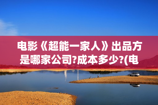电影《超能一家人》出品方是哪家公司?成本多少?(电影《超能一家人》)