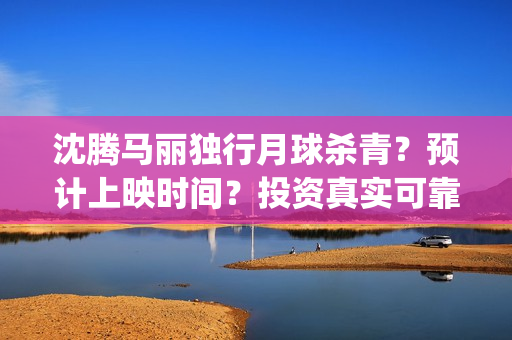 沈腾马丽独行月球杀青？预计上映时间？投资真实可靠m？(沈腾马丽独行月球)