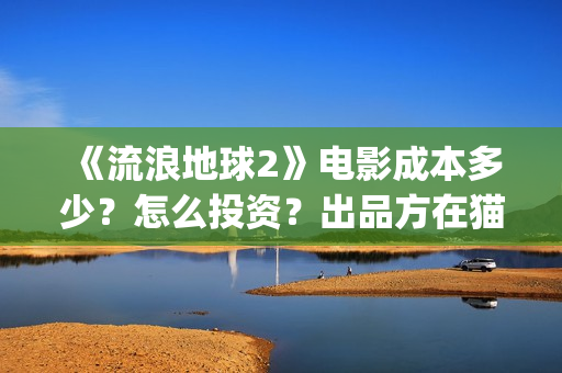 《流浪地球2》电影成本多少？怎么投资？出品方在猫眼吗？(流浪地球2上映时间)
