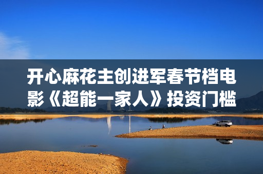 开心麻花主创进军春节档电影《超能一家人》投资门槛高吗?(开心麻花主创团队)